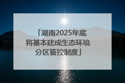 湖南2025年底将基本建成生态环境分区管控制度