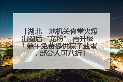 湖北一地机关食堂火爆出圈后“宠粉” 再升级！端午免费提供粽子盐蛋，部分人可八折