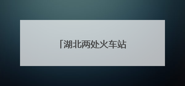 湖北两处火车站，正式更名！