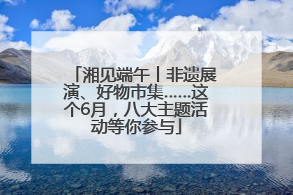 湘见端午丨非遗展演、好物市集……这个6月，八大主题活动等你参与
