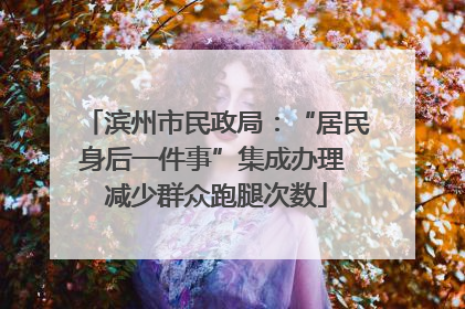 滨州市民政局：“居民身后一件事”集成办理 减少群众跑腿次数