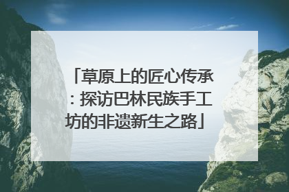 草原上的匠心传承：探访巴林民族手工坊的非遗新生之路