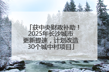 获中央财政补助！2025年长沙城市更新提速，计划改造30个城中村项目
