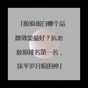 胶原蛋白哪个品牌效果最好？抗老胶原排名第一名，抹平岁月痕的神