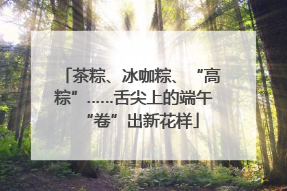 茶粽、冰咖粽、“高粽”……舌尖上的端午“卷”出新花样