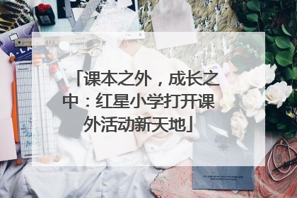 课本之外，成长之中：红星小学打开课外活动新天地