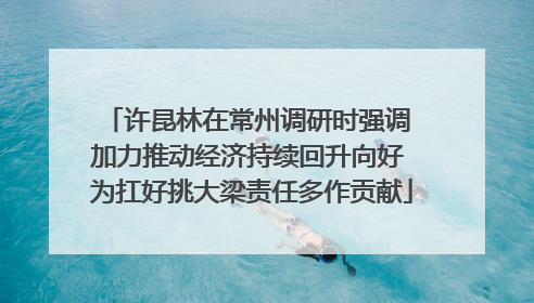 许昆林在常州调研时强调 加力推动经济持续回升向好 为扛好挑大梁责任多作贡献