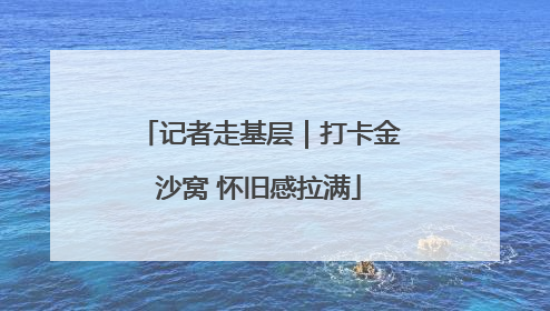 记者走基层｜打卡金沙窝 怀旧感拉满
