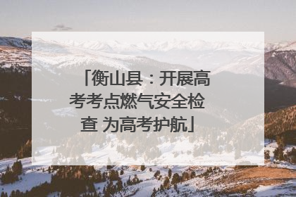 衡山县：开展高考考点燃气安全检查 为高考护航
