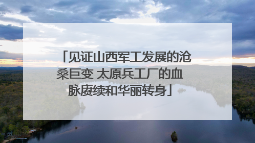 见证山西军工发展的沧桑巨变 太原兵工厂的血脉赓续和华丽转身
