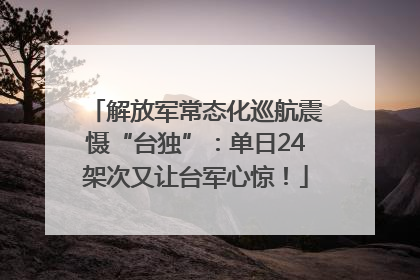 解放军常态化巡航震慑“台独”：单日24架次又让台军心惊！