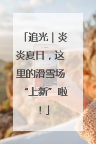 追光｜炎炎夏日，这里的滑雪场“上新”啦！