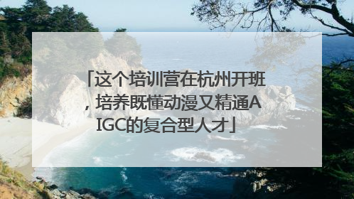 这个培训营在杭州开班，培养既懂动漫又精通AIGC的复合型人才