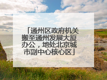 通州区政府机关搬至通州发展大厦办公，地处北京城市副中心核心区