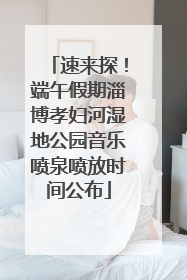 速来探！端午假期淄博孝妇河湿地公园音乐喷泉喷放时间公布