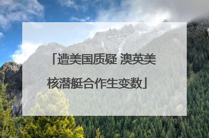 遭美国质疑 澳英美核潜艇合作生变数