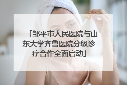 邹平市人民医院与山东大学齐鲁医院分级诊疗合作全面启动