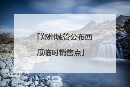 郑州城管公布西瓜临时销售点
