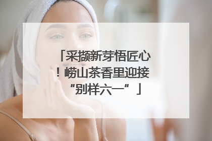 采撷新芽悟匠心！崂山茶香里迎接“别样六一”