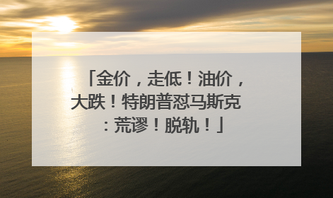金价，走低！油价，大跌！特朗普怼马斯克：荒谬！脱轨！