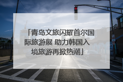 青岛文旅闪耀首尔国际旅游展 助力韩国入境旅游再掀热潮