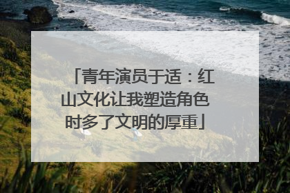 青年演员于适：红山文化让我塑造角色时多了文明的厚重