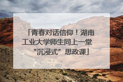 青春对话信仰！湖南工业大学师生同上一堂“沉浸式”思政课