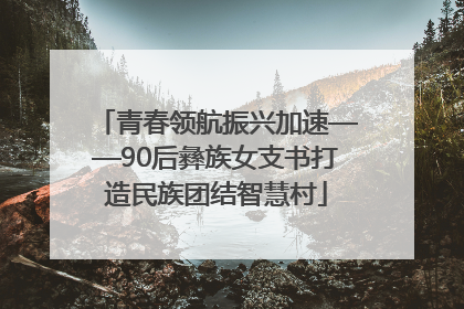 青春领航振兴加速——90后彝族女支书打造民族团结智慧村