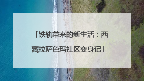 铁轨带来的新生活：西藏拉萨色玛社区变身记