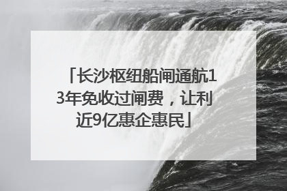 长沙枢纽船闸通航13年免收过闸费，让利近9亿惠企惠民