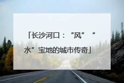 长沙河口：“风”“水”宝地的城市传奇