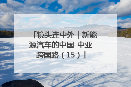镜头连中外｜新能源汽车的中国-中亚跨国路（15）