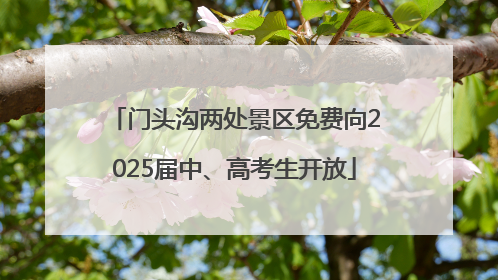 门头沟两处景区免费向2025届中、高考生开放
