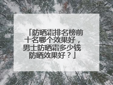 防晒霜排名榜前十名哪个效果好，男士防晒霜多少钱防晒效果好？