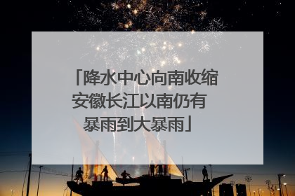 降水中心向南收缩 安徽长江以南仍有暴雨到大暴雨