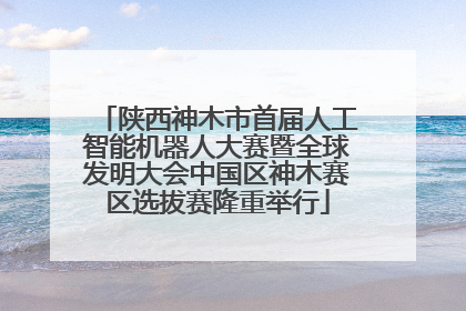 陕西神木市首届人工智能机器人大赛暨全球发明大会中国区神木赛区选拔赛隆重举行