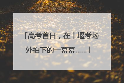 高考首日，在十堰考场外拍下的一幕幕……