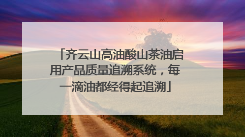 齐云山高油酸山茶油启用产品质量追溯系统，每一滴油都经得起追溯