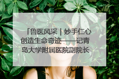 鲁医风采｜妙手仁心创造生命奇迹——记青岛大学附属医院副院长、器官移植中心主任、主任医师蔡金贞