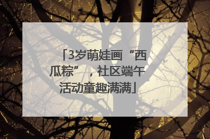 3岁萌娃画“西瓜粽”，社区端午活动童趣满满