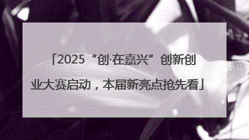 2025“创·在嘉兴”创新创业大赛启动，本届新亮点抢先看
