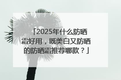 2025年什么防晒霜好用，既美白又防晒的防晒霜推荐哪款？
