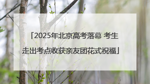 2025年北京高考落幕 考生走出考点收获亲友团花式祝福