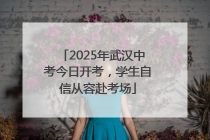 2025年武汉中考今日开考，学生自信从容赴考场