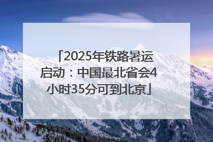 2025年铁路暑运启动：中国最北省会4小时35分可到北京