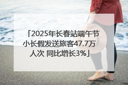 2025年长春站端午节小长假发送旅客47.7万人次 同比增长3%