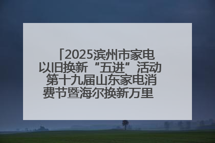 2025滨州市家电以旧换新“五进”活动 第十九届山东家电消费节暨海尔换新万里 行山东站全面启动