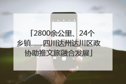 2800余公里、24个乡镇……四川达州达川区政协助推文旅融合发展