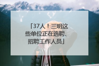 37人！三明这些单位正在选聘、招聘工作人员