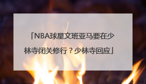 NBA球星文班亚马要在少林寺闭关修行？少林寺回应